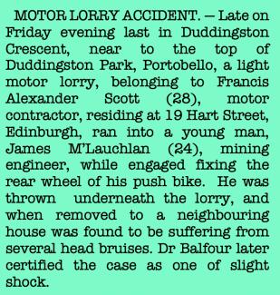 Newspaper cutting: 'MOTOR LORRY ACCIDENT. — Late on Friday evening last in Duddingston Crescent, near to the top of Duddingston Park, Portobello, a light motor lorry, belonging to Francis Alexander Scott (28), motor contractor, residing at 19 Hart Street, Edinburgh, ran into a young man, James M’Lauchlan (24), mining engineer, while engaged fixing the rear wheel of his push bike.  He was thrown  underneath the lorry, and when removed to a neighbouring house was found to be suffering from several head bruis'